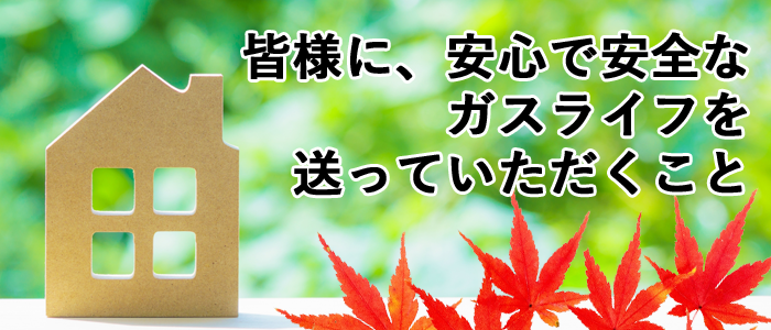 皆様に安心で安全なガスライフを送っていただくこと